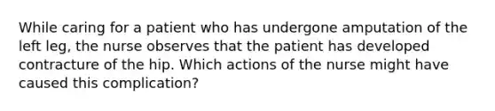 While caring for a patient who has undergone amputation of the left leg, the nurse observes that the patient has developed contracture of the hip. Which actions of the nurse might have caused this complication?