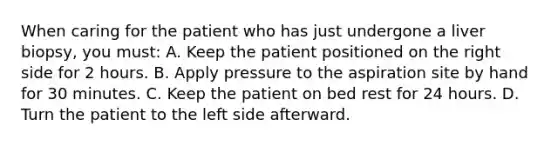 When caring for the patient who has just undergone a liver biopsy, you must: A. Keep the patient positioned on the right side for 2 hours. B. Apply pressure to the aspiration site by hand for 30 minutes. C. Keep the patient on bed rest for 24 hours. D. Turn the patient to the left side afterward.