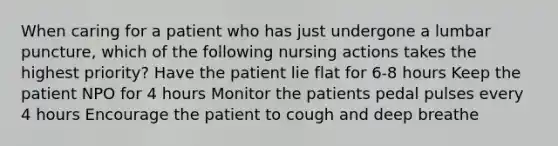 When caring for a patient who has just undergone a lumbar puncture, which of the following nursing actions takes the highest priority? Have the patient lie flat for 6-8 hours Keep the patient NPO for 4 hours Monitor the patients pedal pulses every 4 hours Encourage the patient to cough and deep breathe