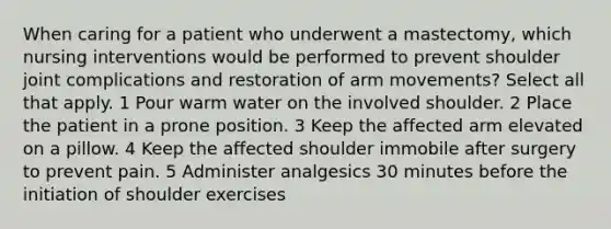 When caring for a patient who underwent a mastectomy, which nursing interventions would be performed to prevent shoulder joint complications and restoration of arm movements? Select all that apply. 1 Pour warm water on the involved shoulder. 2 Place the patient in a prone position. 3 Keep the affected arm elevated on a pillow. 4 Keep the affected shoulder immobile after surgery to prevent pain. 5 Administer analgesics 30 minutes before the initiation of shoulder exercises