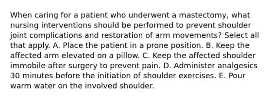 When caring for a patient who underwent a mastectomy, what nursing interventions should be performed to prevent shoulder joint complications and restoration of arm movements? Select all that apply. A. Place the patient in a prone position. B. Keep the affected arm elevated on a pillow. C. Keep the affected shoulder immobile after surgery to prevent pain. D. Administer analgesics 30 minutes before the initiation of shoulder exercises. E. Pour warm water on the involved shoulder.