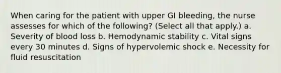 When caring for the patient with upper GI bleeding, the nurse assesses for which of the following? (Select all that apply.) a. Severity of blood loss b. Hemodynamic stability c. Vital signs every 30 minutes d. Signs of hypervolemic shock e. Necessity for fluid resuscitation