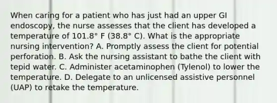 When caring for a patient who has just had an upper GI endoscopy, the nurse assesses that the client has developed a temperature of 101.8° F (38.8° C). What is the appropriate nursing intervention? A. Promptly assess the client for potential perforation. B. Ask the nursing assistant to bathe the client with tepid water. C. Administer acetaminophen (Tylenol) to lower the temperature. D. Delegate to an unlicensed assistive personnel (UAP) to retake the temperature.