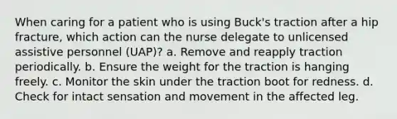 When caring for a patient who is using Buck's traction after a hip fracture, which action can the nurse delegate to unlicensed assistive personnel (UAP)? a. Remove and reapply traction periodically. b. Ensure the weight for the traction is hanging freely. c. Monitor the skin under the traction boot for redness. d. Check for intact sensation and movement in the affected leg.