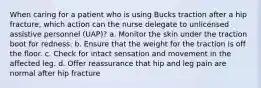 When caring for a patient who is using Bucks traction after a hip fracture, which action can the nurse delegate to unlicensed assistive personnel (UAP)? a. Monitor the skin under the traction boot for redness. b. Ensure that the weight for the traction is off the floor. c. Check for intact sensation and movement in the affected leg. d. Offer reassurance that hip and leg pain are normal after hip fracture