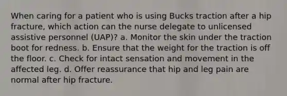 When caring for a patient who is using Bucks traction after a hip fracture, which action can the nurse delegate to unlicensed assistive personnel (UAP)? a. Monitor the skin under the traction boot for redness. b. Ensure that the weight for the traction is off the floor. c. Check for intact sensation and movement in the affected leg. d. Offer reassurance that hip and leg pain are normal after hip fracture.