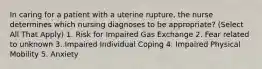 In caring for a patient with a uterine rupture, the nurse determines which nursing diagnoses to be appropriate? (Select All That Apply) 1. Risk for Impaired Gas Exchange 2. Fear related to unknown 3. Impaired Individual Coping 4. Impaired Physical Mobility 5. Anxiety