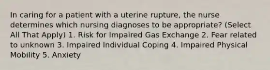 In caring for a patient with a uterine rupture, the nurse determines which nursing diagnoses to be appropriate? (Select All That Apply) 1. Risk for Impaired Gas Exchange 2. Fear related to unknown 3. Impaired Individual Coping 4. Impaired Physical Mobility 5. Anxiety