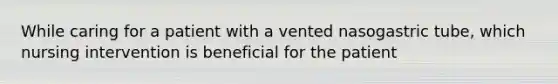 While caring for a patient with a vented nasogastric tube, which nursing intervention is beneficial for the patient