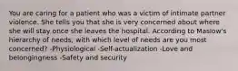 You are caring for a patient who was a victim of intimate partner violence. She tells you that she is very concerned about where she will stay once she leaves the hospital. According to Maslow's hierarchy of needs, with which level of needs are you most concerned? -Physiological -Self-actualization -Love and belongingness -Safety and security