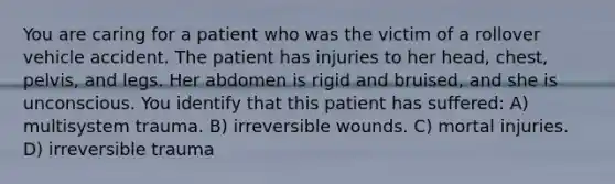 You are caring for a patient who was the victim of a rollover vehicle accident. The patient has injuries to her head, chest, pelvis, and legs. Her abdomen is rigid and bruised, and she is unconscious. You identify that this patient has suffered: A) multisystem trauma. B) irreversible wounds. C) mortal injuries. D) irreversible trauma