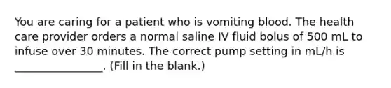 You are caring for a patient who is vomiting blood. The health care provider orders a normal saline IV fluid bolus of 500 mL to infuse over 30 minutes. The correct pump setting in mL/h is ________________. (Fill in the blank.)