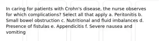 In caring for patients with Crohn's disease, the nurse observes for which complications? Select all that apply a. Peritonitis b. Small bowel obstruction c. Nutritional and fluid imbalances d. Presence of fistulas e. Appendicitis f. Severe nausea and vomiting