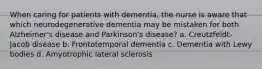 When caring for patients with dementia, the nurse is aware that which neurodegenerative dementia may be mistaken for both Alzheimer's disease and Parkinson's disease? a. Creutzfeldt-Jacob disease b. Frontotemporal dementia c. Dementia with Lewy bodies d. Amyotrophic lateral sclerosis