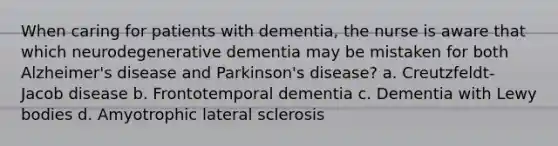 When caring for patients with dementia, the nurse is aware that which neurodegenerative dementia may be mistaken for both Alzheimer's disease and Parkinson's disease? a. Creutzfeldt-Jacob disease b. Frontotemporal dementia c. Dementia with Lewy bodies d. Amyotrophic lateral sclerosis