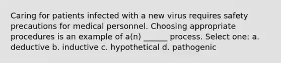 Caring for patients infected with a new virus requires safety precautions for medical personnel. Choosing appropriate procedures is an example of a(n) ______ process. Select one: a. deductive b. inductive c. hypothetical d. pathogenic