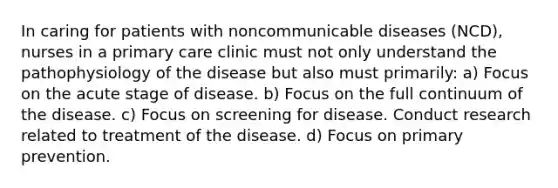 In caring for patients with noncommunicable diseases (NCD), nurses in a primary care clinic must not only understand the pathophysiology of the disease but also must primarily: a) Focus on the acute stage of disease. b) Focus on the full continuum of the disease. c) Focus on screening for disease. Conduct research related to treatment of the disease. d) Focus on primary prevention.