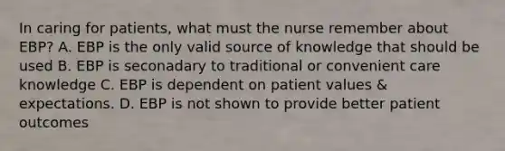 In caring for patients, what must the nurse remember about EBP? A. EBP is the only valid source of knowledge that should be used B. EBP is seconadary to traditional or convenient care knowledge C. EBP is dependent on patient values & expectations. D. EBP is not shown to provide better patient outcomes