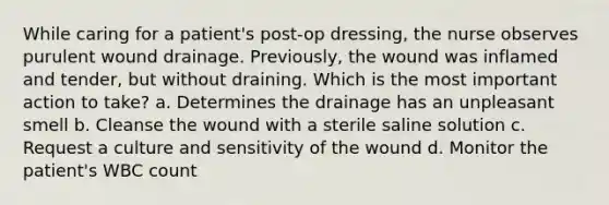 While caring for a patient's post-op dressing, the nurse observes purulent wound drainage. Previously, the wound was inflamed and tender, but without draining. Which is the most important action to take? a. Determines the drainage has an unpleasant smell b. Cleanse the wound with a sterile saline solution c. Request a culture and sensitivity of the wound d. Monitor the patient's WBC count