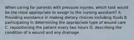 When caring for patients with pressure injuries, which task would be the most appropriate to assign to the nursing assistant? A. Providing assistance in making dietary choices including fluids B. participating in determining the appropriate type of wound care C. repositioning the patient every two hours D. describing the condition of a wound and any drainage