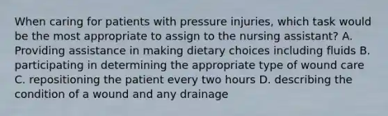 When caring for patients with pressure injuries, which task would be the most appropriate to assign to the nursing assistant? A. Providing assistance in making dietary choices including fluids B. participating in determining the appropriate type of wound care C. repositioning the patient every two hours D. describing the condition of a wound and any drainage