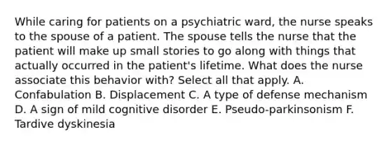 While caring for patients on a psychiatric ward, the nurse speaks to the spouse of a patient. The spouse tells the nurse that the patient will make up small stories to go along with things that actually occurred in the patient's lifetime. What does the nurse associate this behavior with? Select all that apply. A. Confabulation B. Displacement C. A type of defense mechanism D. A sign of mild cognitive disorder E. Pseudo-parkinsonism F. Tardive dyskinesia