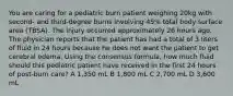 You are caring for a pediatric burn patient weighing 20kg with second- and third-degree burns involving 45% total body surface area (TBSA). The injury occurred approximately 26 hours ago. The physician reports that the patient has had a total of 3 liters of fluid in 24 hours because he does not want the patient to get cerebral edema. Using the consensus formula, how much fluid should this pediatric patient have received in the first 24 hours of post-burn care? A 1,350 mL B 1,800 mL C 2,700 mL D 3,600 mL