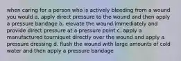 when caring for a person who is actively bleeding from a wound you would a. apply direct pressure to the wound and then apply a pressure bandage b. elevate the wound immediately and provide direct pressure at a pressure point c. apply a manufactured tourniquet directly over the wound and apply a pressure dressing d. flush the wound with large amounts of cold water and then apply a pressure bandage