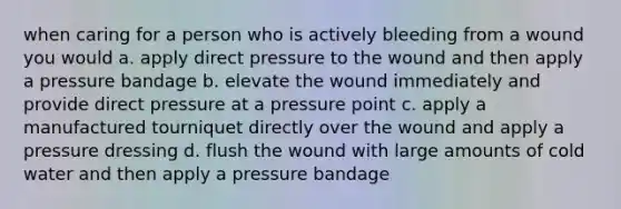 when caring for a person who is actively bleeding from a wound you would a. apply direct pressure to the wound and then apply a pressure bandage b. elevate the wound immediately and provide direct pressure at a pressure point c. apply a manufactured tourniquet directly over the wound and apply a pressure dressing d. flush the wound with large amounts of cold water and then apply a pressure bandage