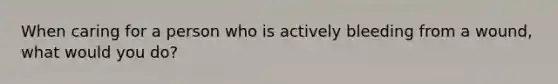 When caring for a person who is actively bleeding from a wound, what would you do?