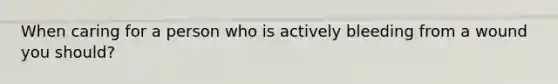 When caring for a person who is actively bleeding from a wound you should?