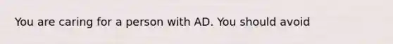 You are caring for a person with AD. You should avoid