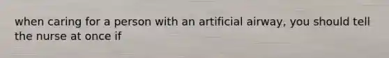 when caring for a person with an artificial airway, you should tell the nurse at once if