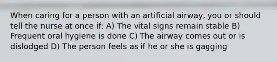 When caring for a person with an artificial airway, you or should tell the nurse at once if: A) The vital signs remain stable B) Frequent oral hygiene is done C) The airway comes out or is dislodged D) The person feels as if he or she is gagging