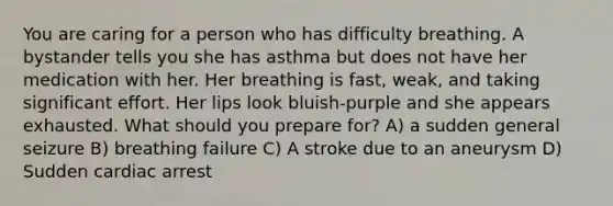 You are caring for a person who has difficulty breathing. A bystander tells you she has asthma but does not have her medication with her. Her breathing is fast, weak, and taking significant effort. Her lips look bluish-purple and she appears exhausted. What should you prepare for? A) a sudden general seizure B) breathing failure C) A stroke due to an aneurysm D) Sudden cardiac arrest