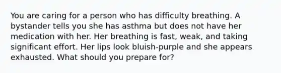 You are caring for a person who has difficulty breathing. A bystander tells you she has asthma but does not have her medication with her. Her breathing is fast, weak, and taking significant effort. Her lips look bluish-purple and she appears exhausted. What should you prepare for?