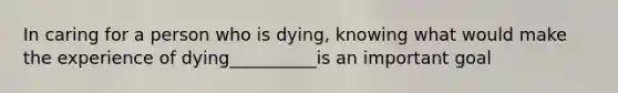 In caring for a person who is dying, knowing what would make the experience of dying__________is an important goal