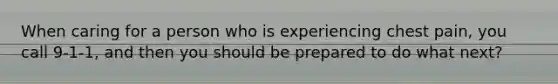 When caring for a person who is experiencing chest pain, you call 9-1-1, and then you should be prepared to do what next?