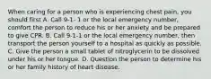 When caring for a person who is experiencing chest pain, you should first A. Call 9-1- 1 or the local emergency number, comfort the person to reduce his or her anxiety and be prepared to give CPR. B. Call 9-1-1 or the local emergency number, then transport the person yourself to a hospital as quickly as possible. C. Give the person a small tablet of nitroglycerin to be dissolved under his or her tongue. D. Question the person to determine his or her family history of heart disease.