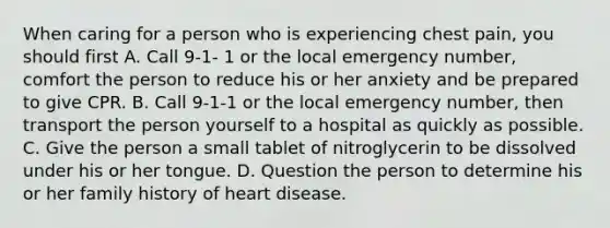 When caring for a person who is experiencing chest pain, you should first A. Call 9-1- 1 or the local emergency number, comfort the person to reduce his or her anxiety and be prepared to give CPR. B. Call 9-1-1 or the local emergency number, then transport the person yourself to a hospital as quickly as possible. C. Give the person a small tablet of nitroglycerin to be dissolved under his or her tongue. D. Question the person to determine his or her family history of heart disease.