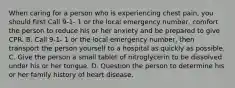 When caring for a person who is experiencing chest pain, you should first Call 9-1- 1 or the local emergency number, comfort the person to reduce his or her anxiety and be prepared to give CPR. B. Call 9-1- 1 or the local emergency number, then transport the person yourself to a hospital as quickly as possible. C. Give the person a small tablet of nitroglycerin to be dissolved under his or her tongue. D. Question the person to determine his or her family history of heart disease.