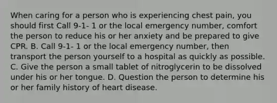 When caring for a person who is experiencing chest pain, you should first Call 9-1- 1 or the local emergency number, comfort the person to reduce his or her anxiety and be prepared to give CPR. B. Call 9-1- 1 or the local emergency number, then transport the person yourself to a hospital as quickly as possible. C. Give the person a small tablet of nitroglycerin to be dissolved under his or her tongue. D. Question the person to determine his or her family history of heart disease.