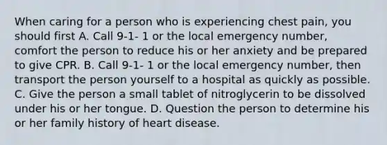 When caring for a person who is experiencing chest pain, you should first A. Call 9-1- 1 or the local emergency number, comfort the person to reduce his or her anxiety and be prepared to give CPR. B. Call 9-1- 1 or the local emergency number, then transport the person yourself to a hospital as quickly as possible. C. Give the person a small tablet of nitroglycerin to be dissolved under his or her tongue. D. Question the person to determine his or her family history of heart disease.