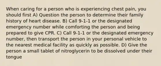 When caring for a person who is experiencing chest pain, you should first A) Question the person to determine their family history of heart disease. B) Call 9-1-1 or the designated emergency number while comforting the person and being prepared to give CPR. C) Call 9-1-1 or the designated emergency number, then transport the person in your personal vehicle to the nearest medical facility as quickly as possible. D) Give the person a small tablet of nitroglycerin to be dissolved under their tongue