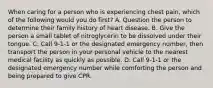 When caring for a person who is experiencing chest pain, which of the following would you do first? A. Question the person to determine their family history of heart disease. B. Give the person a small tablet of nitroglycerin to be dissolved under their tongue. C. Call 9-1-1 or the designated emergency number, then transport the person in your personal vehicle to the nearest medical facility as quickly as possible. D. Call 9-1-1 or the designated emergency number while comforting the person and being prepared to give CPR.