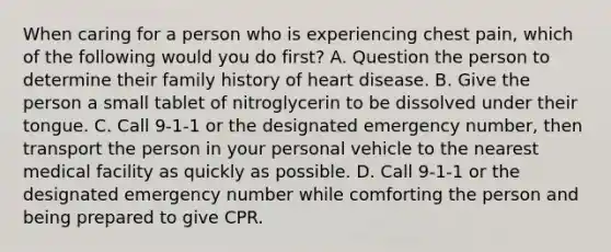 When caring for a person who is experiencing chest pain, which of the following would you do first? A. Question the person to determine their family history of heart disease. B. Give the person a small tablet of nitroglycerin to be dissolved under their tongue. C. Call 9-1-1 or the designated emergency number, then transport the person in your personal vehicle to the nearest medical facility as quickly as possible. D. Call 9-1-1 or the designated emergency number while comforting the person and being prepared to give CPR.