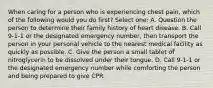 When caring for a person who is experiencing chest pain, which of the following would you do first? Select one: A. Question the person to determine their family history of heart disease. B. Call 9-1-1 or the designated emergency number, then transport the person in your personal vehicle to the nearest medical facility as quickly as possible. C. Give the person a small tablet of nitroglycerin to be dissolved under their tongue. D. Call 9-1-1 or the designated emergency number while comforting the person and being prepared to give CPR.