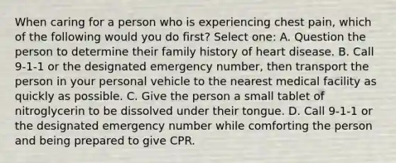 When caring for a person who is experiencing chest pain, which of the following would you do first? Select one: A. Question the person to determine their family history of heart disease. B. Call 9-1-1 or the designated emergency number, then transport the person in your personal vehicle to the nearest medical facility as quickly as possible. C. Give the person a small tablet of nitroglycerin to be dissolved under their tongue. D. Call 9-1-1 or the designated emergency number while comforting the person and being prepared to give CPR.