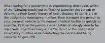 When caring for a person who is experiencing chest pain, which of the following would you do first? A) Question the person to determine their family history of heart disease. B) Call 9-1-1 or the designated emergency number, then transport the person in your personal vehicle to the nearest medical facility as quickly as possible. C) Give the person a small tablet of nitroglycerin to be dissolved under their tongue. D) Call 9-1-1 or the designated emergency number while comforting the person and being prepared to give CPR.