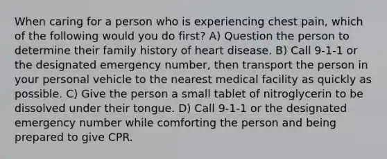 When caring for a person who is experiencing chest pain, which of the following would you do first? A) Question the person to determine their family history of heart disease. B) Call 9-1-1 or the designated emergency number, then transport the person in your personal vehicle to the nearest medical facility as quickly as possible. C) Give the person a small tablet of nitroglycerin to be dissolved under their tongue. D) Call 9-1-1 or the designated emergency number while comforting the person and being prepared to give CPR.